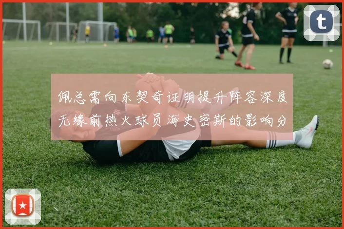 佩总需向东契奇证明提升阵容深度无缘前热火球员海史密斯的影响分析