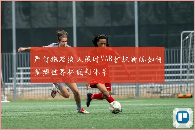 严打拖延换人限时VAR扩权新规如何重塑世界杯裁判体系