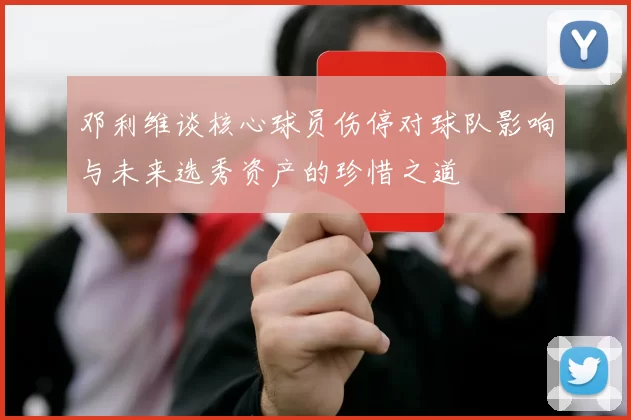 邓利维谈核心球员伤停对球队影响与未来选秀资产的珍惜之道