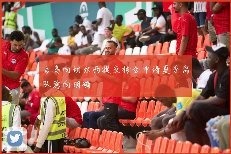 吉乌向切尔西提交转会申请夏季离队意向明确
