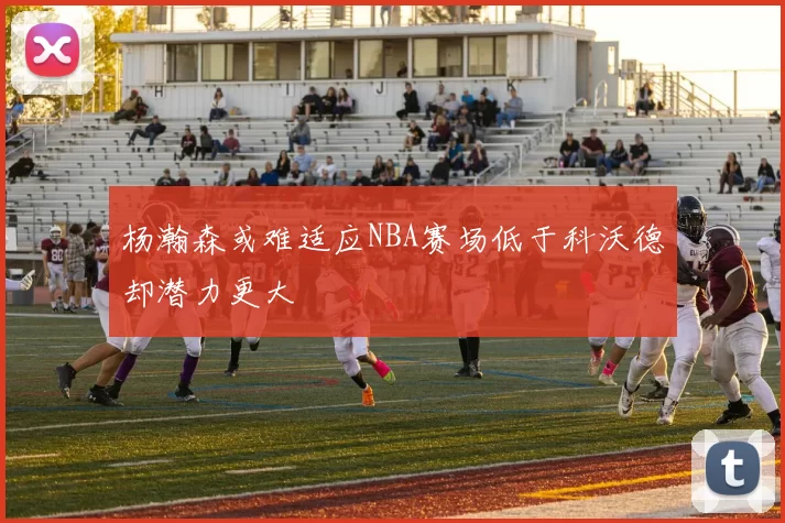 杨瀚森或难适应NBA赛场低于科沃德却潜力更大