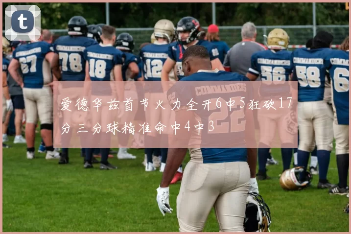 爱德华兹首节火力全开6中5狂砍17分三分球精准命中4中3