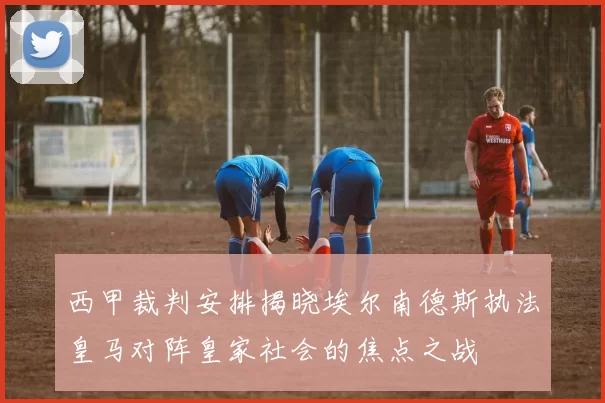 西甲裁判安排揭晓埃尔南德斯执法皇马对阵皇家社会的焦点之战