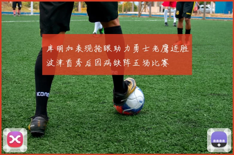 库明加表现抢眼助力勇士老鹰连胜波津首秀后因病缺阵五场比赛