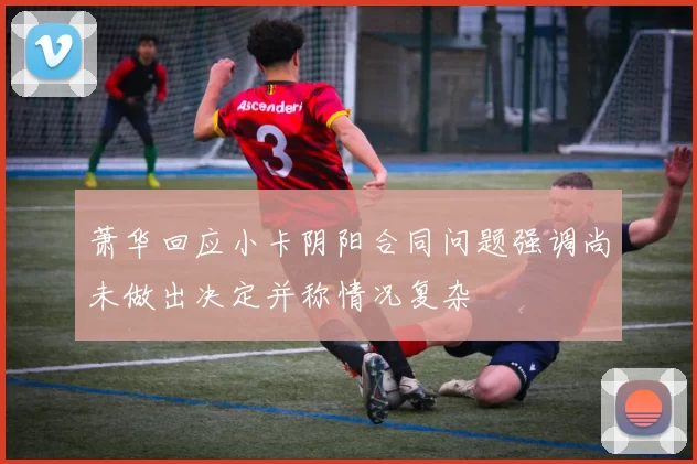 萧华回应小卡阴阳合同问题强调尚未做出决定并称情况复杂
