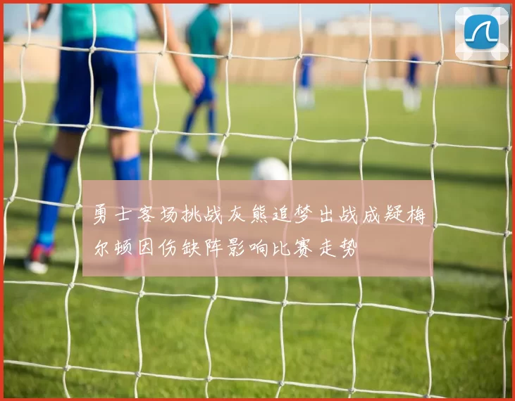 勇士客场挑战灰熊追梦出战成疑梅尔顿因伤缺阵影响比赛走势