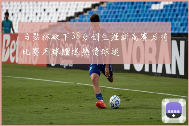 马瑟林砍下38分创生涯新高赛后将比赛用球赠送热情球迷