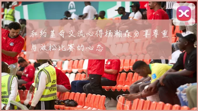 和约基奇交流心得杨瀚森分享尊重与放松比赛的心态