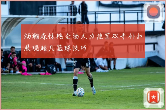 杨瀚森惊艳全场大力挂筐双手补扣展现超凡篮球技巧