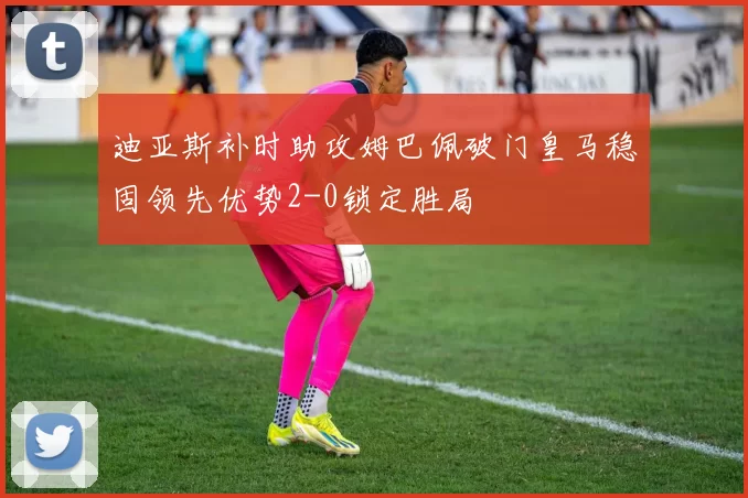 迪亚斯补时助攻姆巴佩破门皇马稳固领先优势2-0锁定胜局