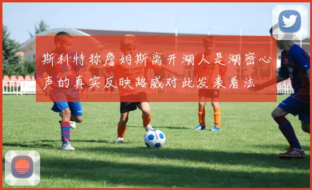 斯科特称詹姆斯离开湖人是湖密心声的真实反映路威对此发表看法