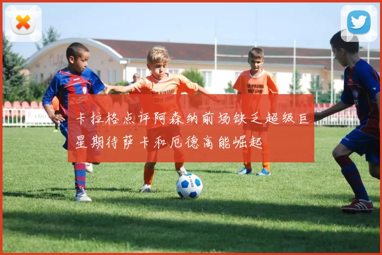 卡拉格点评阿森纳前场缺乏超级巨星期待萨卡和厄德高能崛起