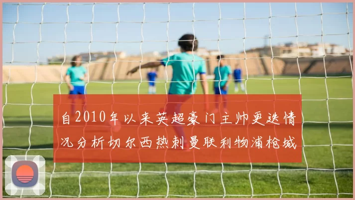 自2010年以来英超豪门主帅更迭情况分析切尔西热刺曼联利物浦枪城的变化趋势