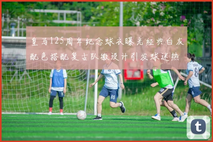 皇马125周年纪念球衣曝光经典白灰配色搭配复古队徽设计引发球迷热议